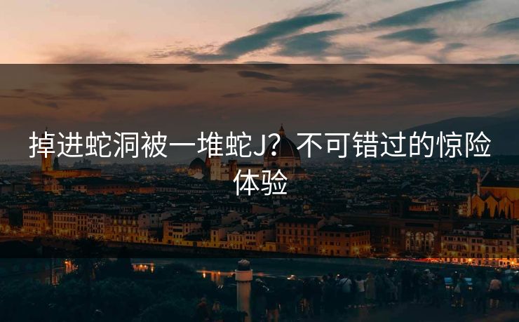 掉进蛇洞被一堆蛇J？不可错过的惊险体验