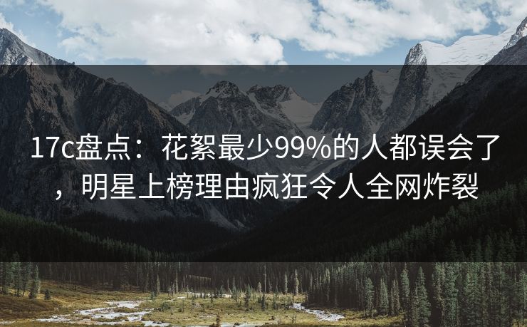 17c盘点：花絮最少99%的人都误会了，明星上榜理由疯狂令人全网炸裂