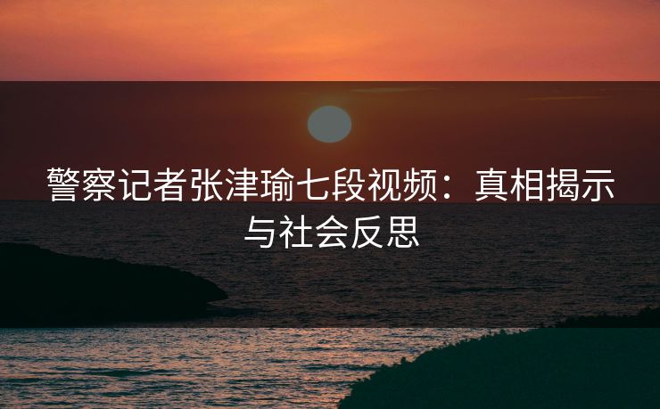 警察记者张津瑜七段视频：真相揭示与社会反思