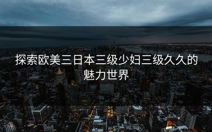 探索欧美三日本三级少妇三级久久的魅力世界
