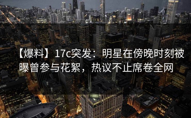 【爆料】17c突发：明星在傍晚时刻被曝曾参与花絮，热议不止席卷全网