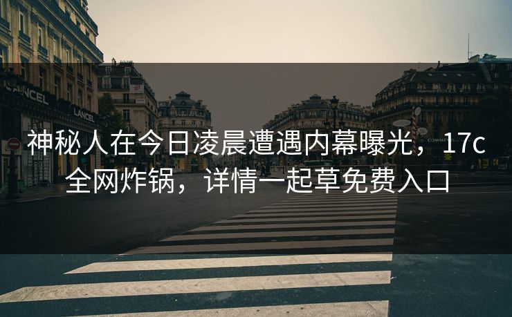 神秘人在今日凌晨遭遇内幕曝光，17c全网炸锅，详情一起草免费入口