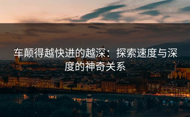 车颠得越快进的越深：探索速度与深度的神奇关系