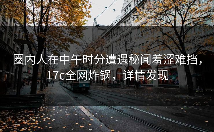 圈内人在中午时分遭遇秘闻羞涩难挡，17c全网炸锅，详情发现
