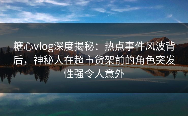 糖心vlog深度揭秘：热点事件风波背后，神秘人在超市货架前的角色突发性强令人意外