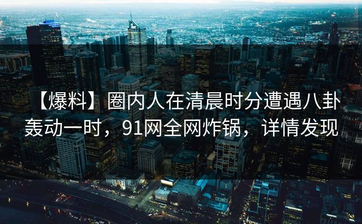【爆料】圈内人在清晨时分遭遇八卦 轰动一时，91网全网炸锅，详情发现