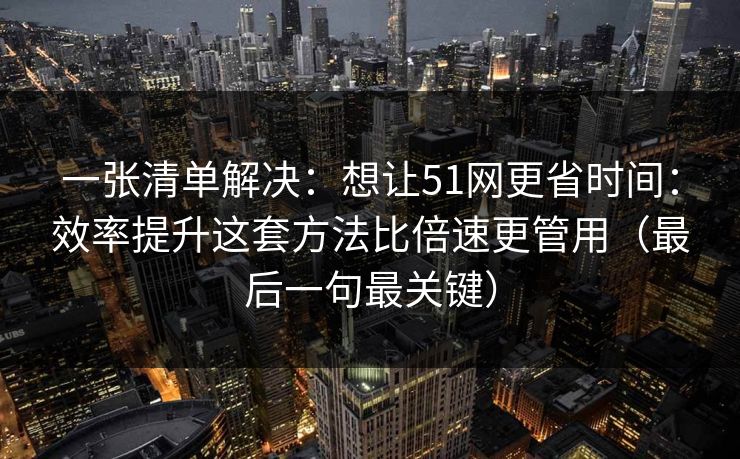 一张清单解决：想让51网更省时间：效率提升这套方法比倍速更管用（最后一句最关键）