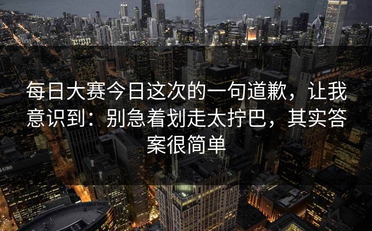每日大赛今日这次的一句道歉，让我意识到：别急着划走太拧巴，其实答案很简单