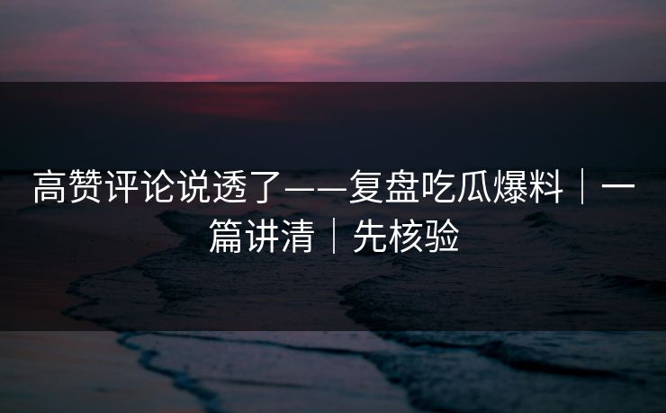 高赞评论说透了——复盘吃瓜爆料|一篇讲清|先核验