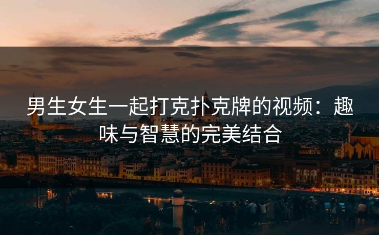 男生女生一起打克扑克牌的视频：趣味与智慧的完美结合