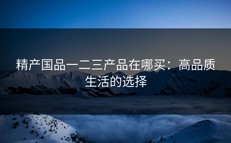 精产国品一二三产品在哪买：高品质生活的选择