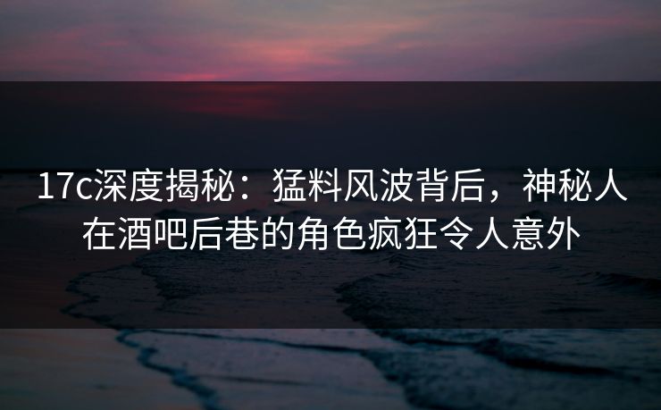 17c深度揭秘：猛料风波背后，神秘人在酒吧后巷的角色疯狂令人意外