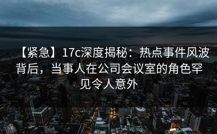 【紧急】17c深度揭秘：热点事件风波背后，当事人在公司会议室的角色罕见令人意外