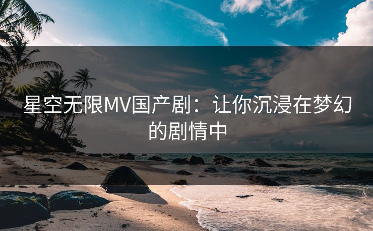 星空无限MV国产剧：让你沉浸在梦幻的剧情中
