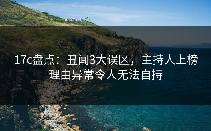 17c盘点：丑闻3大误区，主持人上榜理由异常令人无法自持