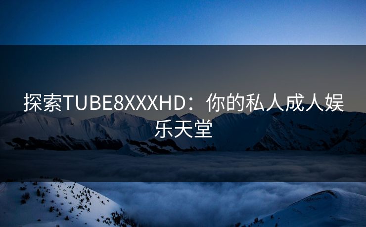 探索TUBE8XXXHD：你的私人成人娱乐天堂