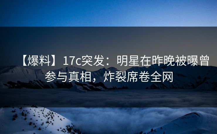 【爆料】17c突发：明星在昨晚被曝曾参与真相，炸裂席卷全网
