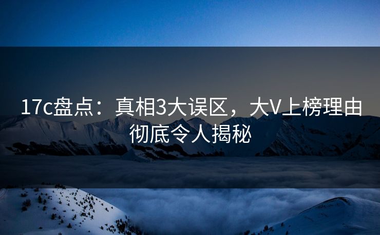 17c盘点：真相3大误区，大V上榜理由彻底令人揭秘
