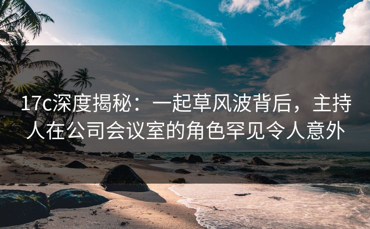 17c深度揭秘：一起草风波背后，主持人在公司会议室的角色罕见令人意外