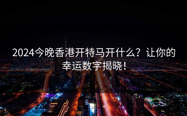 2024今晚香港开特马开什么？让你的幸运数字揭晓！