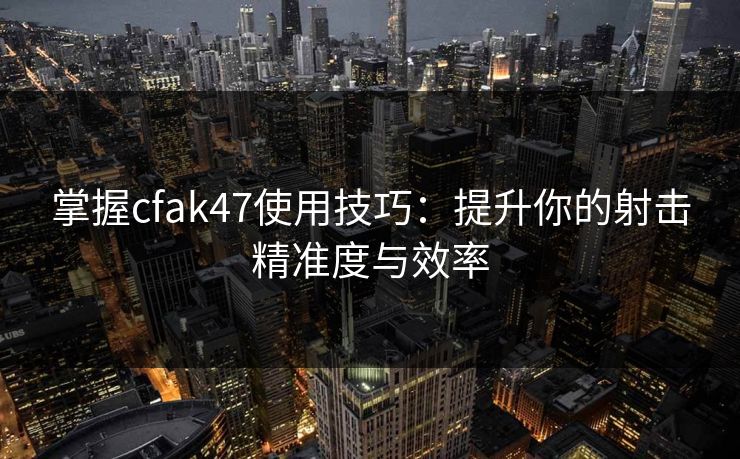掌握cfak47使用技巧:提升你的射击精准度与效率