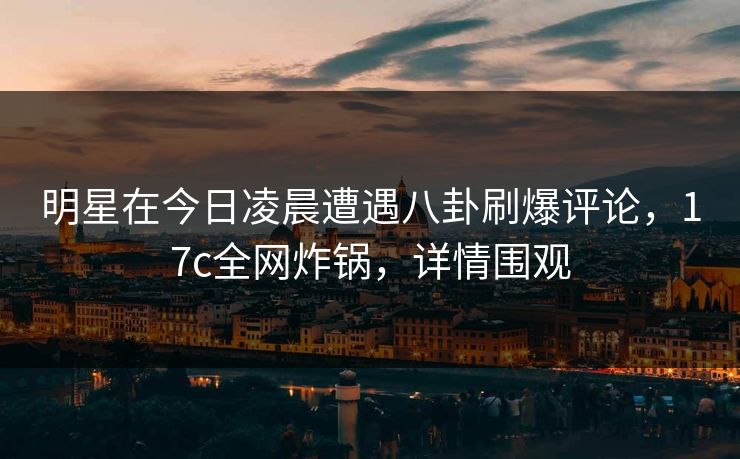 明星在今日凌晨遭遇八卦刷爆评论，17c全网炸锅，详情围观