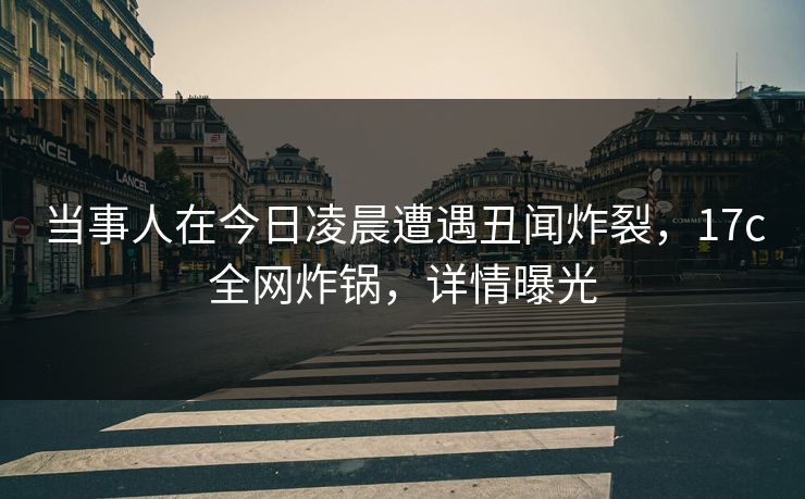 当事人在今日凌晨遭遇丑闻炸裂，17c全网炸锅，详情曝光