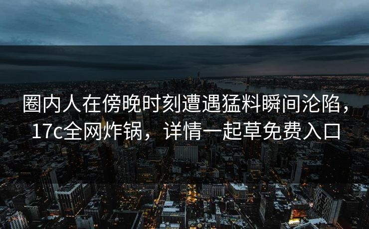 圈内人在傍晚时刻遭遇猛料瞬间沦陷，17c全网炸锅，详情一起草免费入口