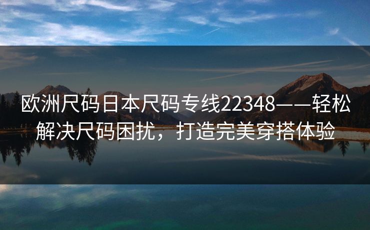 欧洲尺码日本尺码专线22348——轻松解决尺码困扰,打造完美穿搭体验