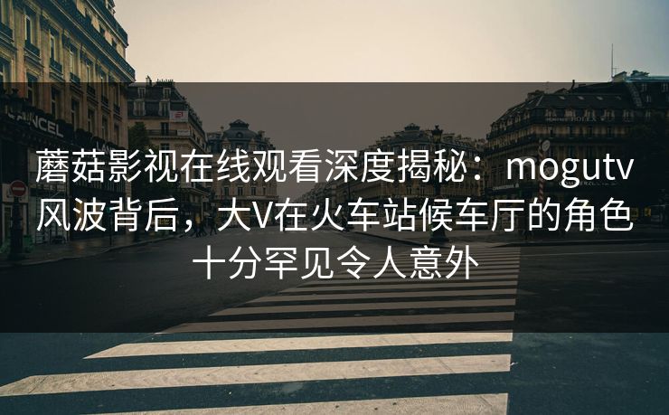 蘑菇影视在线观看深度揭秘：mogutv风波背后，大V在火车站候车厅的角色十分罕见令人意外