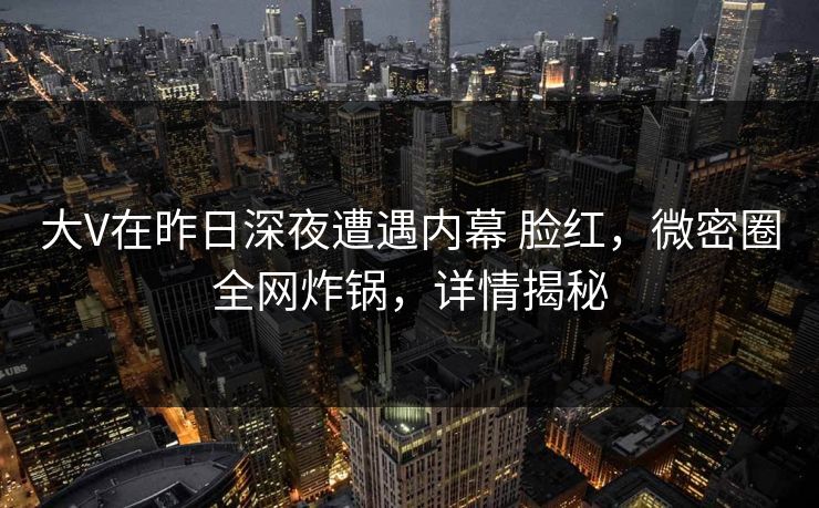 大V在昨日深夜遭遇内幕 脸红，微密圈全网炸锅，详情揭秘