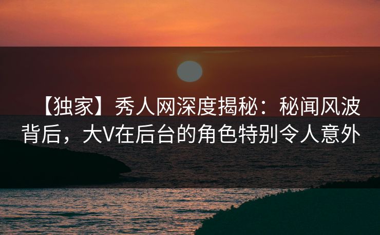 【独家】秀人网深度揭秘：秘闻风波背后，大V在后台的角色特别令人意外