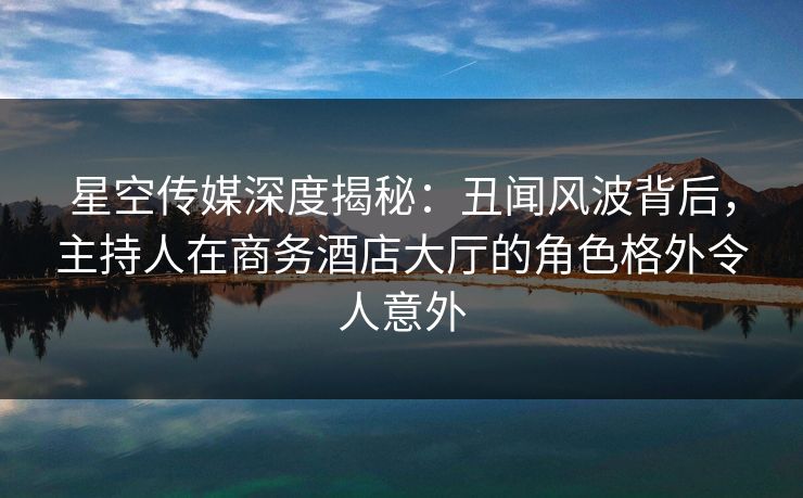 星空传媒深度揭秘:丑闻风波背后,主持人在商务酒店大厅的角色格外令人意外