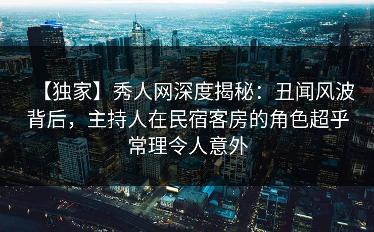 【独家】秀人网深度揭秘:丑闻风波背后,主持人在民宿客房的角色超乎常理令人意外