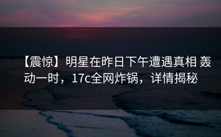 【震惊】明星在昨日下午遭遇真相 轰动一时，17c全网炸锅，详情揭秘