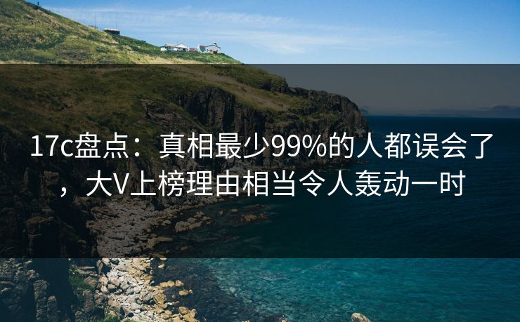 17c盘点：真相最少99%的人都误会了，大V上榜理由相当令人轰动一时
