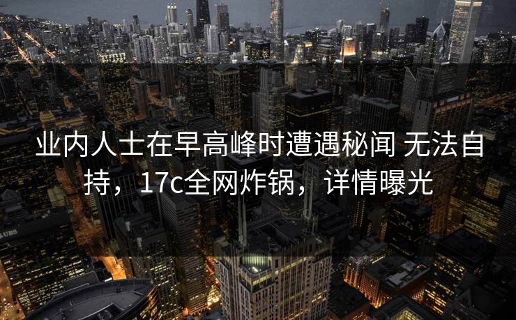 业内人士在早高峰时遭遇秘闻 无法自持，17c全网炸锅，详情曝光