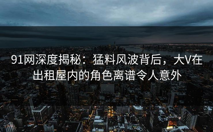 91网深度揭秘:猛料风波背后,大V在出租屋内的角色离谱令人意外