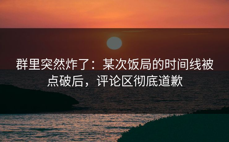 群里突然炸了:某次饭局的时间线被点破后,评论区彻底道歉
