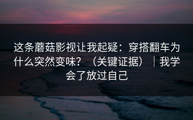 这条蘑菇影视让我起疑:穿搭翻车为什么突然变味?(关键证据)|我学会了放过自己