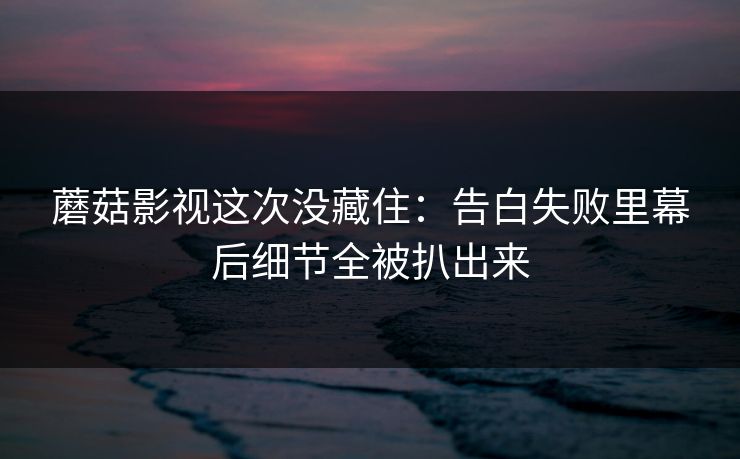 蘑菇影视这次没藏住:告白失败里幕后细节全被扒出来