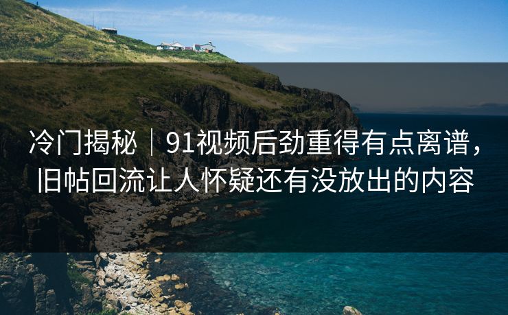 冷门揭秘｜91视频后劲重得有点离谱，旧帖回流让人怀疑还有没放出的内容